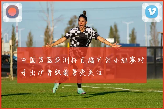 中国男篮亚洲杯直播开打小组赛对手出炉晋级前景受关注