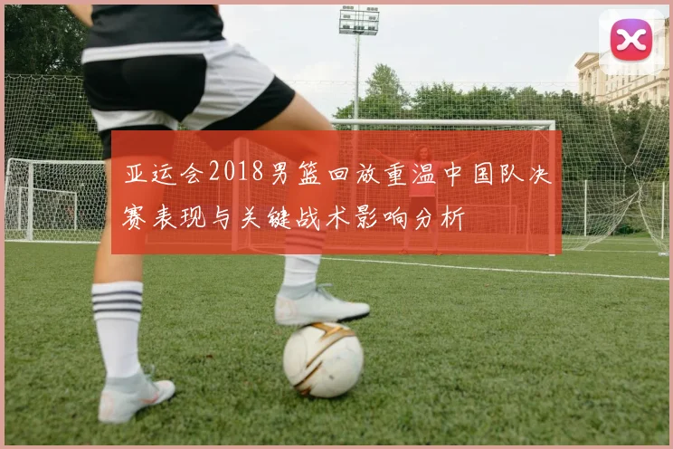 亚运会2018男篮回放重温中国队决赛表现与关键战术影响分析