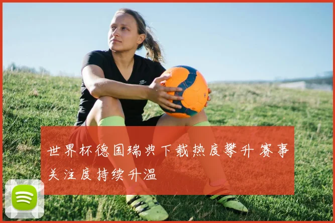 世界杯德国瑞典下载热度攀升 赛事关注度持续升温