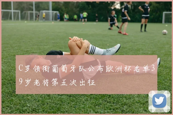 C罗领衔葡萄牙队公布欧洲杯名单39岁老将第五次出征