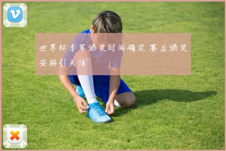 世界杯季军颁奖时间确定 赛后颁奖安排引关注
