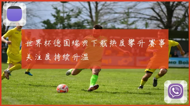 世界杯德国瑞典下载热度攀升 赛事关注度持续升温