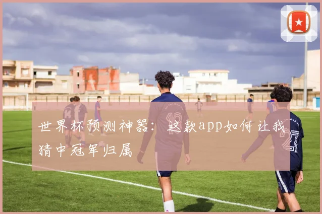 世界杯预测神器：这款app如何让我猜中冠军归属