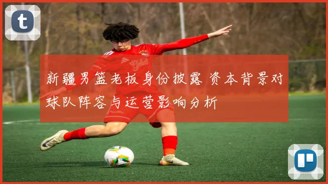 新疆男篮老板身份披露 资本背景对球队阵容与运营影响分析