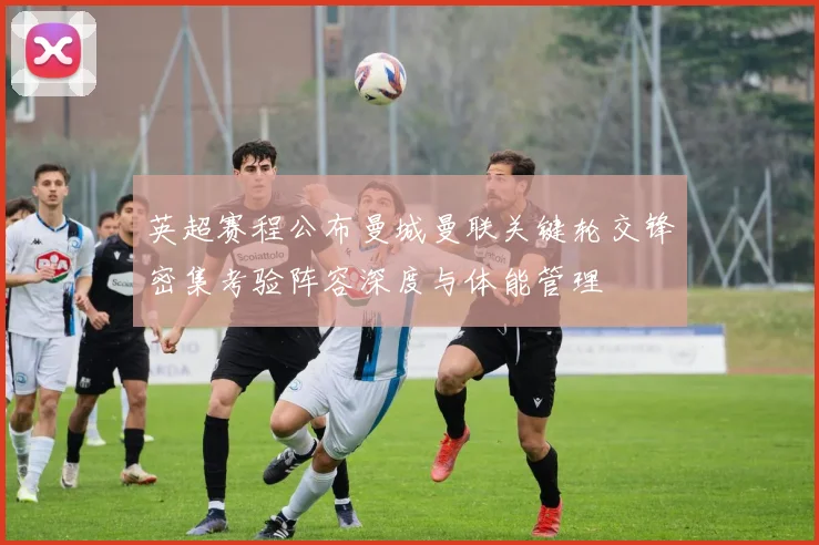 英超赛程公布曼城曼联关键轮交锋密集考验阵容深度与体能管理