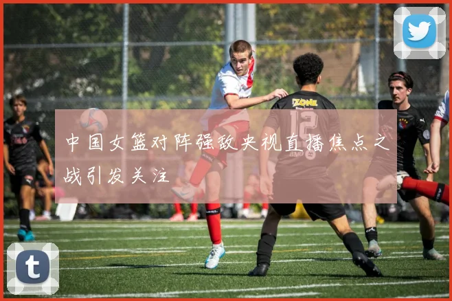 中国女篮对阵强敌央视直播焦点之战引发关注