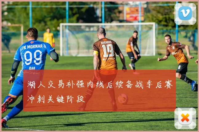 湖人交易补强内线后续备战季后赛冲刺关键阶段