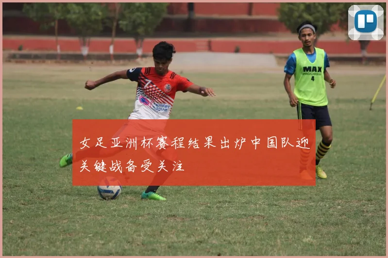 女足亚洲杯赛程结果出炉中国队迎关键战备受关注