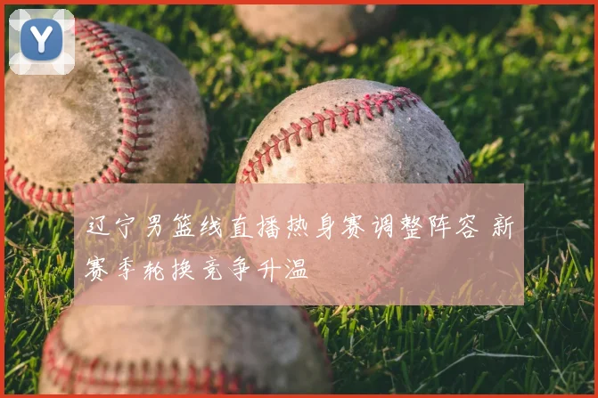 辽宁男篮线直播热身赛调整阵容 新赛季轮换竞争升温