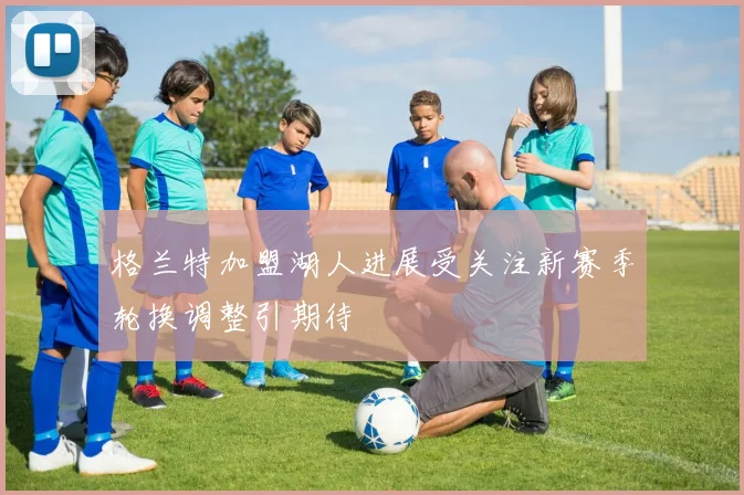 格兰特加盟湖人进展受关注新赛季轮换调整引期待