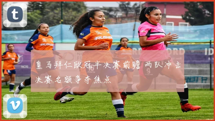 皇马拜仁欧冠半决赛前瞻 两队冲击决赛名额争夺焦点