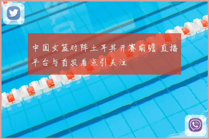 中国女篮对阵土耳其开赛前瞻 直播平台与首发看点引关注