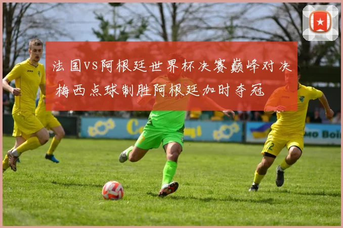 法国vs阿根廷世界杯决赛巅峰对决 梅西点球制胜阿根廷加时夺冠