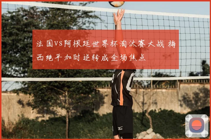 法国vs阿根廷世界杯淘汰赛大战 梅西绝平加时逆转成全场焦点