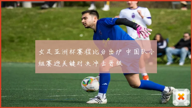 女足亚洲杯赛程比分出炉 中国队小组赛迎关键对决冲击晋级