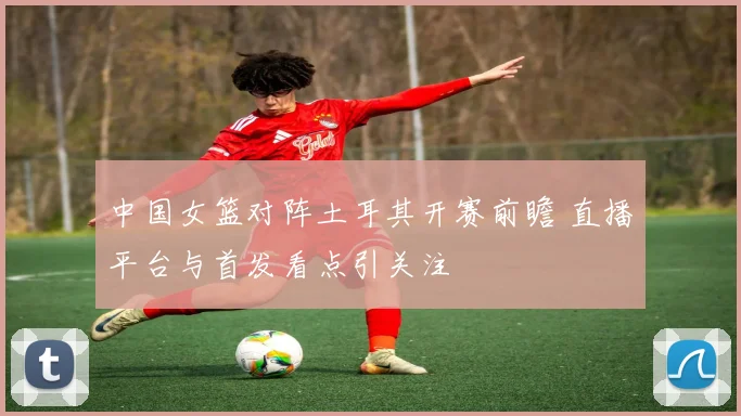中国女篮对阵土耳其开赛前瞻 直播平台与首发看点引关注