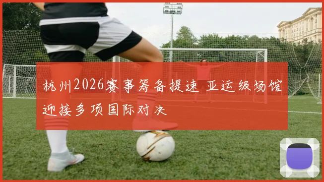 杭州2026赛事筹备提速 亚运级场馆迎接多项国际对决