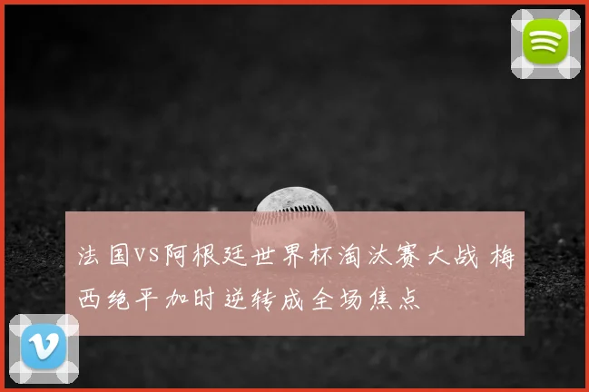 法国vs阿根廷世界杯淘汰赛大战 梅西绝平加时逆转成全场焦点