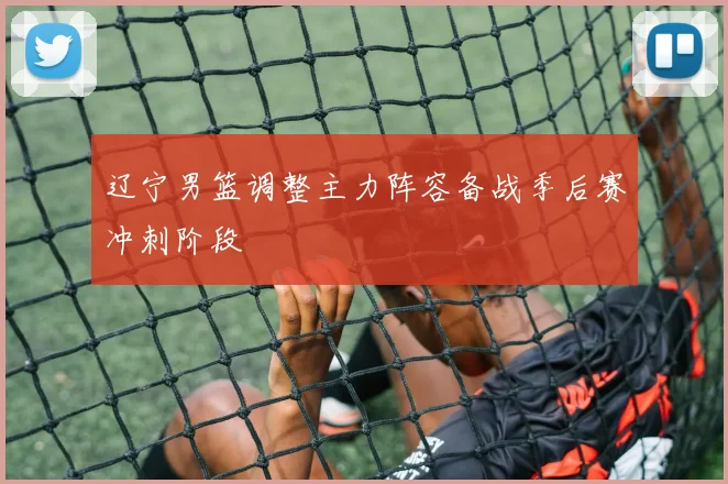 辽宁男篮调整主力阵容备战季后赛冲刺阶段
