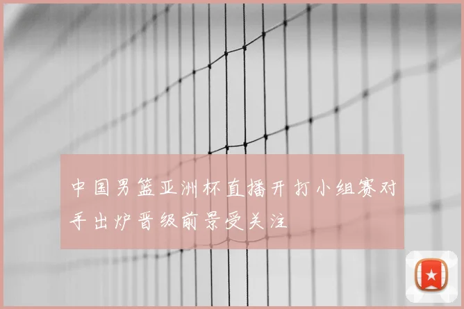 中国男篮亚洲杯直播开打小组赛对手出炉晋级前景受关注