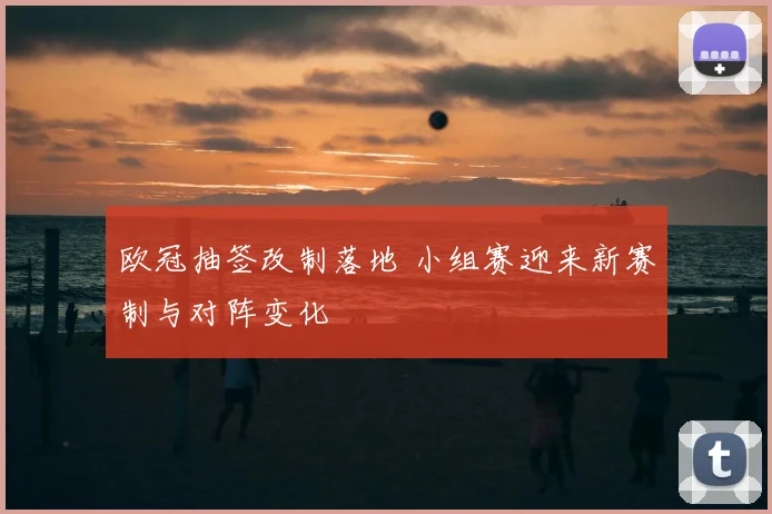 欧冠抽签改制落地 小组赛迎来新赛制与对阵变化