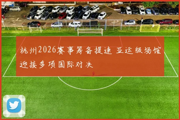 杭州2026赛事筹备提速 亚运级场馆迎接多项国际对决