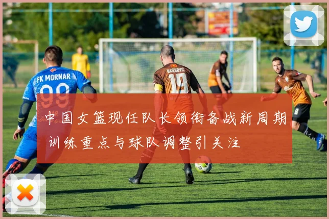 中国女篮现任队长领衔备战新周期 训练重点与球队调整引关注