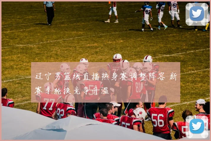 辽宁男篮线直播热身赛调整阵容 新赛季轮换竞争升温
