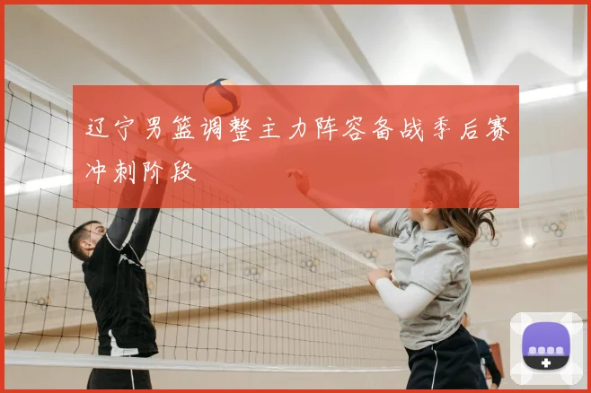 辽宁男篮调整主力阵容备战季后赛冲刺阶段