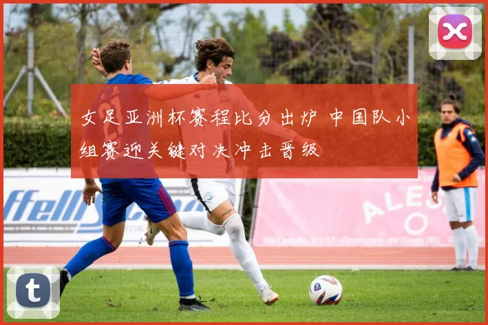 女足亚洲杯赛程比分出炉 中国队小组赛迎关键对决冲击晋级