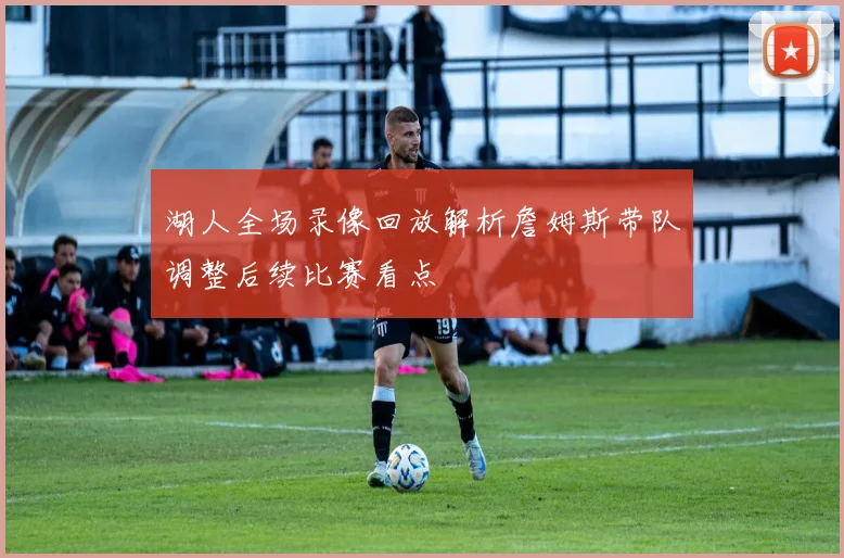 湖人全场录像回放解析詹姆斯带队调整后续比赛看点