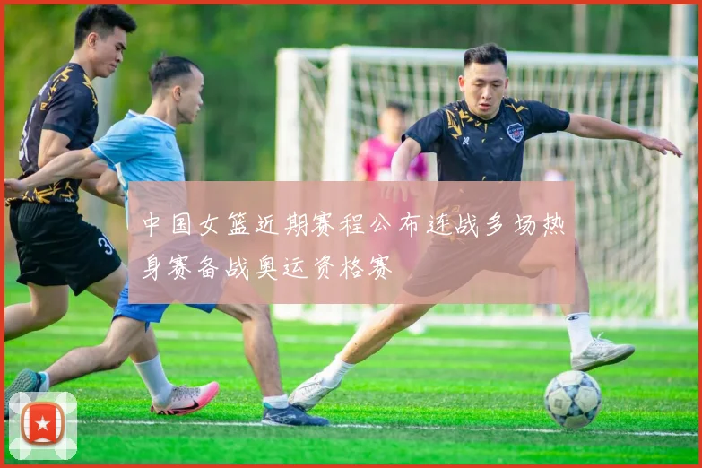 中国女篮近期赛程公布连战多场热身赛备战奥运资格赛