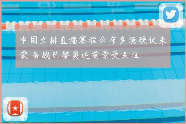 中国女排直播赛程公布多场硬仗来袭 备战巴黎奥运前景受关注