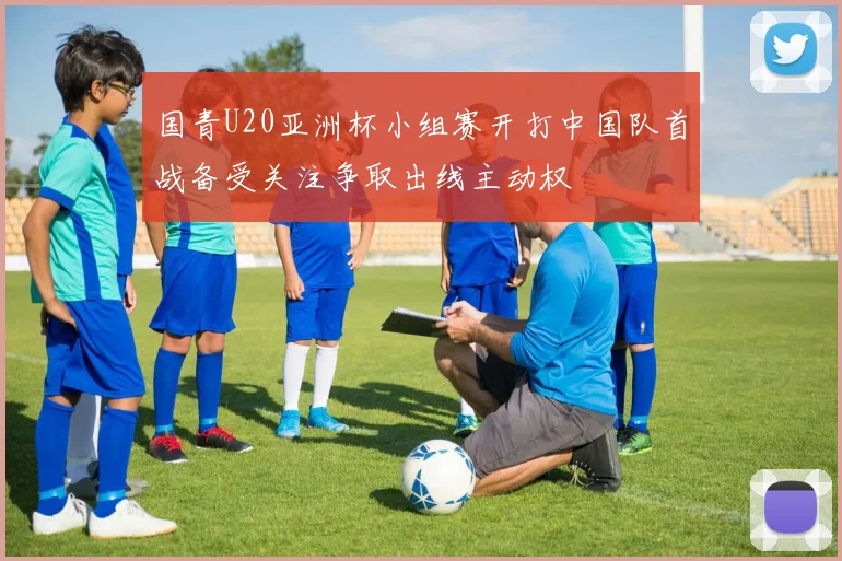 国青U20亚洲杯小组赛开打中国队首战备受关注争取出线主动权